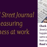 The Wall Street Journal Is Measuring Happiness at Work: Check this out—The Wall Street Journal is measuring happiness at work using the same assessment tool I have been using with my clients. This link takes you to the article and gives people the opportunity to use the free (short report) assessment. They will be reporting the results next month.