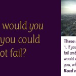 What Would You Do if You Could Not Fail: Three simple questions … 1. If you knew you could not fail and those around you would wholeheartedly support you, what would you do? 2. Are you doing it? 3. If not, then why?